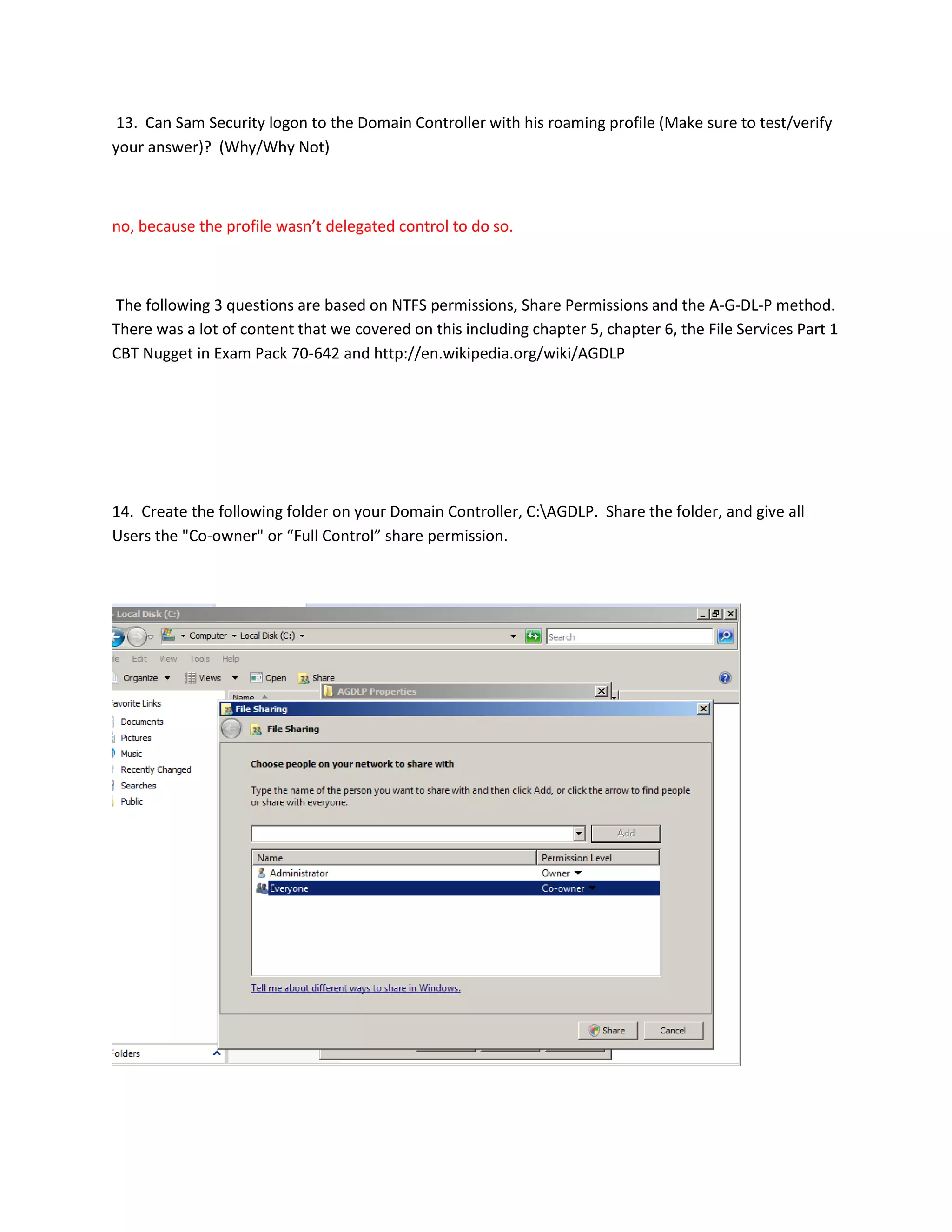 13. Can Sam Security logon to the Domain Controller with his roaming profile (Make sure to test/verify
your answer)? (Why/Why Not)



no, because the profile wasn’t delegated control to do so.



The following 3 questions are based on NTFS permissions, Share Permissions and the A-G-DL-P method.
There was a lot of content that we covered on this including chapter 5, chapter 6, the File Services Part 1
CBT Nugget in Exam Pack 70-642 and http://en.wikipedia.org/wiki/AGDLP




14. Create the following folder on your Domain Controller, C:AGDLP. Share the folder, and give all
Users the "Co-owner" or “Full Control” share permission.
 