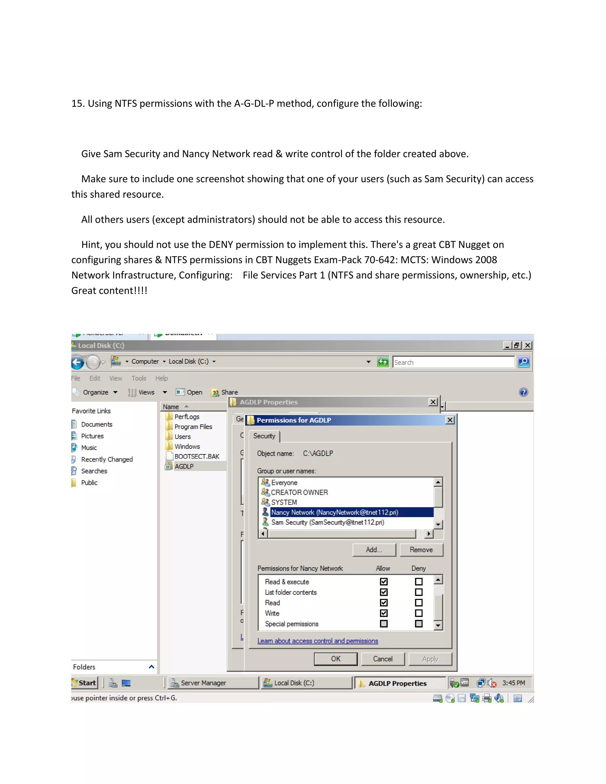 15. Using NTFS permissions with the A-G-DL-P method, configure the following:



  Give Sam Security and Nancy Network read & write control of the folder created above.

  Make sure to include one screenshot showing that one of your users (such as Sam Security) can access
this shared resource.

  All others users (except administrators) should not be able to access this resource.

  Hint, you should not use the DENY permission to implement this. There's a great CBT Nugget on
configuring shares & NTFS permissions in CBT Nuggets Exam-Pack 70-642: MCTS: Windows 2008
Network Infrastructure, Configuring: File Services Part 1 (NTFS and share permissions, ownership, etc.)
Great content!!!!
 