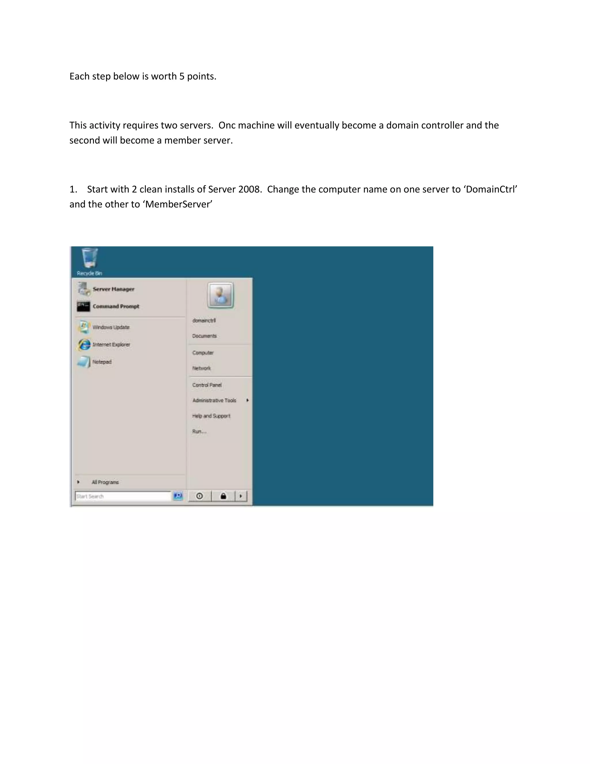 Each step below is worth 5 points.



This activity requires two servers. Onc machine will eventually become a domain controller and the
second will become a member server.



1. Start with 2 clean installs of Server 2008. Change the computer name on one server to ‘DomainCtrl’
and the other to ‘MemberServer’
 