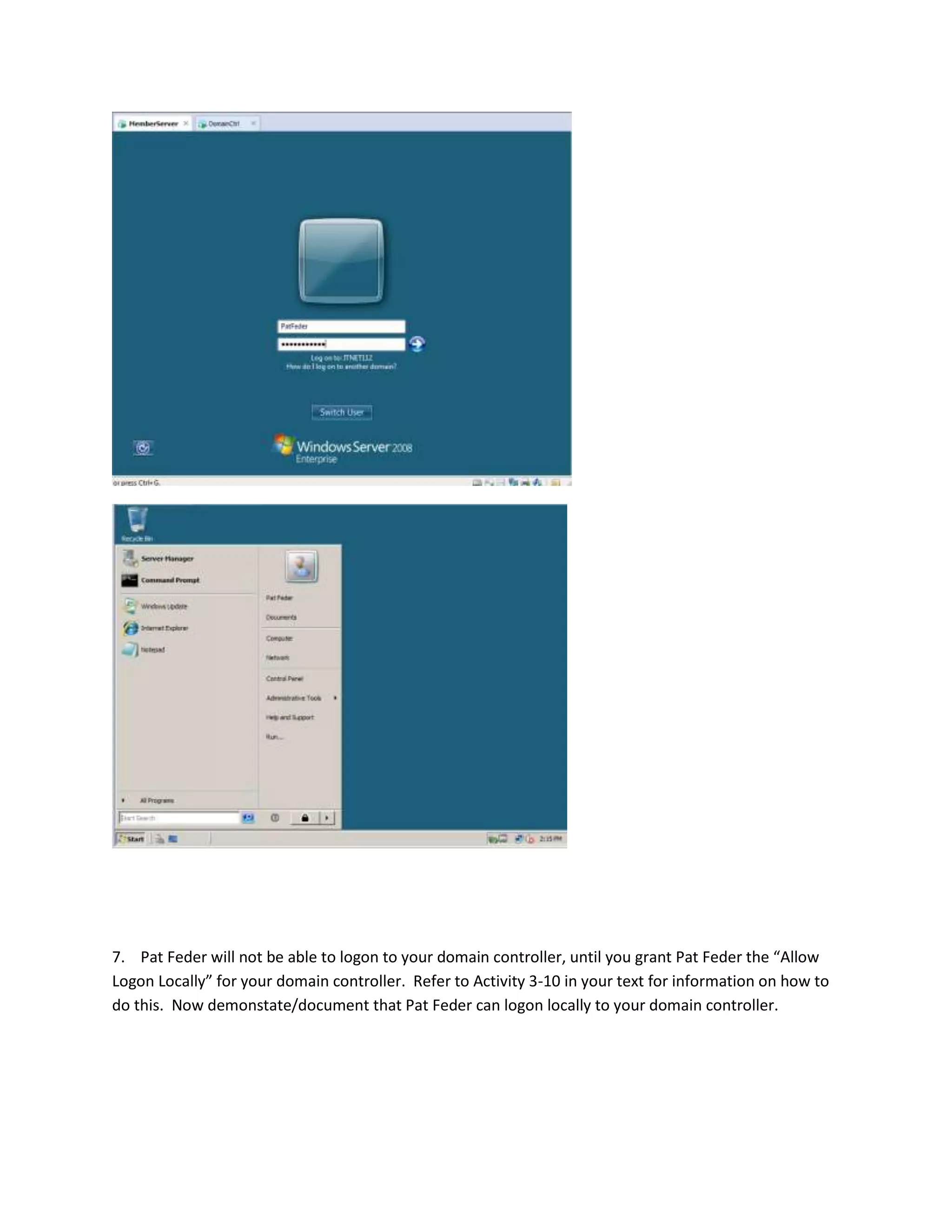 7. Pat Feder will not be able to logon to your domain controller, until you grant Pat Feder the “Allow
Logon Locally” for your domain controller. Refer to Activity 3-10 in your text for information on how to
do this. Now demonstate/document that Pat Feder can logon locally to your domain controller.
 