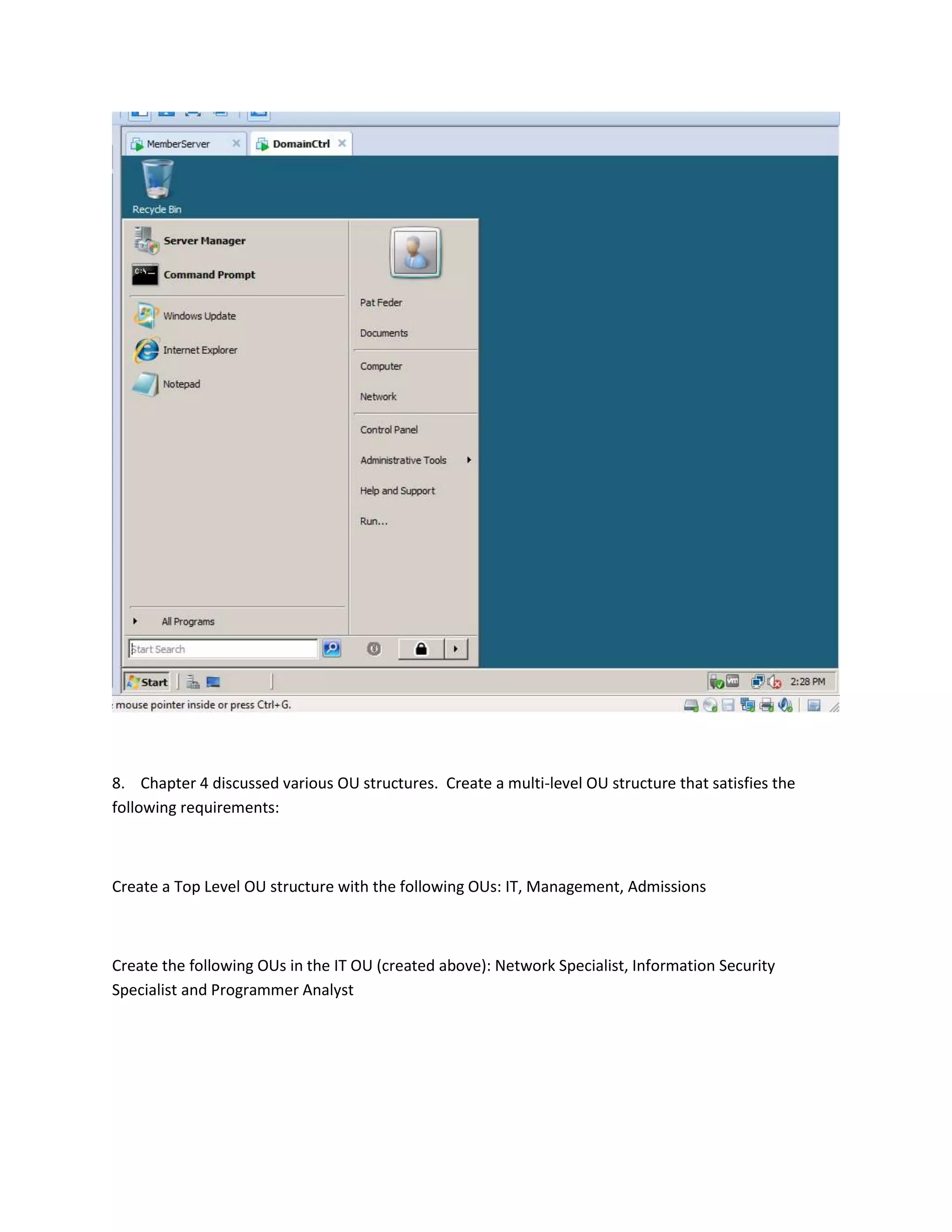 8. Chapter 4 discussed various OU structures. Create a multi-level OU structure that satisfies the
following requirements:



Create a Top Level OU structure with the following OUs: IT, Management, Admissions



Create the following OUs in the IT OU (created above): Network Specialist, Information Security
Specialist and Programmer Analyst
 