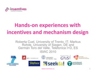Hands-on experiences with
incentives and mechanism design
www.insemtives.eu 1
Roberta Cuel, University of Trento, IT; Markus
Rohde, University of Siegen, DE and
Germán Toro del Valle, Telefonica I+D, ES
ISWC 2010
 