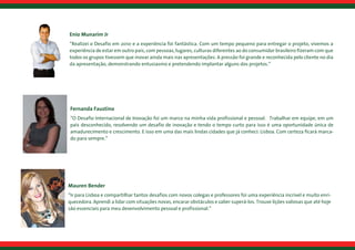 Enio Munarim Jr
“Realizei o Desafio em 2010 e a experiência foi fantástica. Com um tempo pequeno para entregar o projeto, vivemos a
experiência de estar em outro país, com pessoas, lugares, culturas diferentes ao do consumidor brasileiro fizeram com que
todos os grupos tivessem que inovar ainda mais nas apresentações. A pressão foi grande e reconhecida pelo cliente no dia
da apresentação, demonstrando entusiasmo e pretendendo implantar alguns dos projetos.”
Fernanda Faustino
“O Desafio Internacional de Inovação foi um marco na minha vida profissional e pessoal.  Trabalhar em equipe, em um
país desconhecido, resolvendo um desafio de inovação e tendo o tempo curto para isso é uma oportunidade única de
amadurecimento e crescimento. E isso em uma das mais lindas cidades que já conheci: Lisboa. Com certeza ficará marca-
do para sempre.”
Mauren Bender
“Ir para Lisboa e compartilhar tantos desafios com novos colegas e professores foi uma experiência incrível e muito enri-
quecedora. Aprendi a lidar com situações novas, encarar obstáculos e saber superá-los. Trouxe lições valiosas que até hoje
são essenciais para meu desenvolvimento pessoal e profissional.”
 
