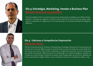 Marcelo Veras
Dia 4 - Liderança e Competências Empresariais
CEO da Unità Educacional. Professor de Marketing, Estratégia Empresarial e Planejamento de
Carreira em cursos de MBA Executivos. Experiência de 20 anos em empresas como: Rede Posi-
tivo, Souza Cruz, Claro, TIM e ESPM. Graduado em Engenharia Química, com Pós-Graduação
em Gestão de Produção, MBA Executivo em Marketing e em Gestão de Negócios. Master em
Tendências, Coolhunting e Gestão da Inovação. Autor/Organizador de dois livros: Métodos de
Ensino para Nativos Digitais (Atlas, 2010) e Gestão de Carreira e Competências (Atlas, 2014).
Renato Jannuzzi Cecchettini
Dia 3: Estratégia, Marketing, Vendas e Business Plan
Diretor da BADU+COP, Consultoria Empresarial, de Branding, Inteligência em Mídia e Plane-
jamento / Ativação de negócios no Brasil e Itália. Atua há 15 anos na área de saúde suple-
mentar. Graduado em Engenharia Civil. Especialização em Geração de Modelo de Negócios
(BMGen).
 