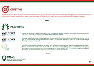 Trabalhar um case real que obriga ao desenvolvimento de um projeto de inovação em Administração, Marketing e Comunicação para uma marca
Portuguesa/Europeia que passará o briefing. A coordenação só divulgará a empresa no último dia da primeira semana em Campinas.
02
OBJETIVO
Campinas (Inova Business School)
Lisboa (Trabalho de campo)
LOCAIS
PARCEIROS
CONSULTING
Divisão de consultoria da Inova Business School, empresa que atua na pesquisa de tendências, na consultoria de
inovação e na estratégia empresarial. – www.inovaconsulting.com.br
Escola de negócios do grupo Unità Educacional. Uma instituição de ensino superior com cursos nas diversas área de
gestão, tanto Graduação como Pós-Graduação (MBA Executivo, Pós MBA, Pós-Graduação em Neuromarketing e
Master) – www.inovabs.com.br
A Efígie Educacional é uma empresa focada na área de educação internacional, que foi criada para atender expec-
tativas de desenvolvimento profissional e cultural dentro e fora do Brasil. Proporciona parcerias para realização de
cursos e seminários elaborados para diferentes segmentos dando suporte para IES (Instituição de Ensino Superior)
brasileiras na internacionalização de seus cursos e apoio a processos internos.
 