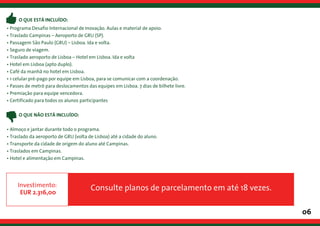 06
• Programa Desafio Internacional de Inovação. Aulas e material de apoio.
• Traslado Campinas – Aeroporto de GRU (SP).
• Passagem São Paulo (GRU) – Lisboa. Ida e volta.
• Seguro de viagem.
• Traslado aeroporto de Lisboa – Hotel em Lisboa. Ida e volta
• Hotel em Lisboa (apto duplo).
• Café da manhã no hotel em Lisboa.
• 1 celular pré-pago por equipe em Lisboa, para se comunicar com a coordenação.
• Passes de metrô para deslocamentos das equipes em Lisboa. 7 dias de bilhete livre.
• Premiação para equipe vencedora.
• Certificado para todos os alunos participantes
• Almoço e jantar durante todo o programa.
• Traslado da aeroporto de GRU (volta de Lisboa) até a cidade do aluno.
• Transporte da cidade de origem do aluno até Campinas.
• Traslados em Campinas.
• Hotel e alimentação em Campinas.
Consulte planos de parcelamento em até 18 vezes.
O QUE ESTÁ INCLUÍDO:
O QUE NÃO ESTÁ INCLUÍDO:
Investimento:
EUR 2.316,00
 