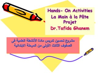 ‫فى‬ ‫العممية‬ ‫األنشطة‬ ‫مادة‬ ‫تدريس‬ ‫تحسين‬ ‫ع‬‫مشرو‬
‫االبتدائية‬ ‫المرحمة‬ ‫من‬ ‫األولى‬ ‫الثالث‬ ‫الصفوف‬
Hands- On Activities
La Main à la Pâte
Projet
Dr.Tafida Ghanem
 