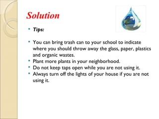 Solution
   Tips:

   You can bring trash can to your school to indicate
    where you should throw away the glass, paper, plastics
    and organic wastes.
   Plant more plants in your neighborhood.
   Do not keep taps open while you are not using it.
   Always turn off the lights of your house if you are not
    using it.
 