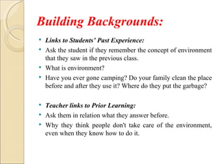 Building Backgrounds:
 Links to Students’ Past Experience:
 Ask the student if they remember the concept of environment
  that they saw in the previous class.
 What is environment?
 Have you ever gone camping? Do your family clean the place
  before and after they use it? Where do they put the garbage?

 Teacher links to Prior Learning:
 Ask them in relation what they answer before.
 Why they think people don't take care of the environment,
  even when they know how to do it.
 
