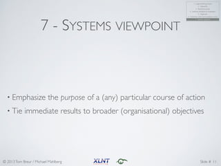 © 2013Tom Breur / Michael Mahlberg Slide #
7 - SYSTEMS VIEWPOINT
• Emphasize the purpose of a (any) particular course of action	
• Tie immediate results to broader (organisational) objectives
11
1 - Logical thinking process	
2 - Objectivity	
3 - Results & process	
4 - Synthesis, distillation & visualization	
5 - Alignment	
6 - Coherency within and consistency across	
7 - Systems viewpoint
 
