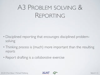 © 2013Tom Breur / Michael Mahlberg Slide #
A3 PROBLEM SOLVING &
REPORTING
• Disciplined reporting that encourages disciplined problem-
solving	
• Thinking process is (much) more important than the resulting
reports	
• Report drafting is a collaborative exercise
13
 