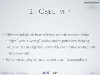 © 2013Tom Breur / Michael Mahlberg Slide #
2 - OBJECTIVITY
• Different individuals have different mental representations	
• “right” versus “wrong” quickly disintegrates into blaming	
• Focus on factual, objective, preferably quantitative (detail) data	
• facts over data	
• Test understanding for assumptions, bias, misconceptions
6
1 - Logical thinking process	
2 - Objectivity	
3 - Results & process	
4 - Synthesis, distillation & visualization	
5 - Alignment	
6 - Coherency within and consistency across	
7 - Systems viewpoint
 