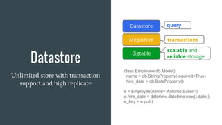 Datastore
Unlimited store with transaction
support and high replicate
class Employee(db.Model):
name = db.StringProperty(required=True)
hire_date = db.DateProperty()
e = Employee(name="Antonio Salieri")
e.hire_date = datetime.datetime.now().date()
e_key = e.put()
scalable and
reliable storage
query
transactions
Bigtable
Megastore
Datastore
 