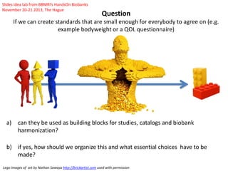 Question
If we can create standards that are small enough for everybody to agree on (e.g.
example bodyweight or a QOL questionnaire)
a) can they be used as building blocks for studies, catalogs and biobank
harmonization?
b) if yes, how should we organize this and what essential choices have to be
made?
Lego Images of art by Nathan Sawaya http://brickartist.com used with permission
Slides idea lab from BBMRI’s HandsOn Biobanks
November 20-21 2013, The Hague
 