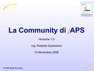 La Community di jAPS
                           Versione 1.0

                      Ing. Roberta Quaresima

                        13 Novembre 2008




FLOSS Hands-On Camp
 