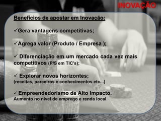 INOVAÇÃOINOVAÇÃO
Benefícios de apostar em Inovação:
Gera vantagens competitivas;
Agrega valor (Produto / Empresa );
 Diferenciação em um mercado cada vez mais
competitivos (P/S em TIC’s);
 Explorar novos horizontes;
(receitas, parceiros e conhecimentos etc...)
 Empreendedorismo de Alto Impacto.
Aumento no nível de emprego e renda local.
 