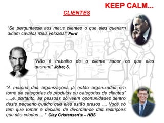 KEEP CALM...
“A maioria das organizações já estão organizadas em
torno de categorias de produtos ou categorias de clientes”
....,e, portanto, as pessoas só veem oportunidades dentro
deste pequeno quadro que eles estão presos .... Você só
tem que tomar a decisão de divorciar-se das restrições
que são criadas ... " Clay Cristensen’s – HBS
“Se perguntasse aos meus clientes o que eles queriam
diriam cavalos mais velozes!” Ford
CLIENTES
“Não é trabalho de o cliente saber os que eles
querem!”.Jobs; S.
 
