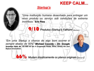 Startup’s
KEEP CALM...
“Uma instituição humana desenhada para entregar um
novo produto ou serviço sob condições de extrema
incerteza.” Eric Ries
“Em uma Startup a chance de algo bom ocorrer é
sempre abaixo de 50%” Michael Cassidy – Dir. Google
levantou mais de U$ 800 mi em 4 Empresas Ruba, Xfire; Direct Hit and
Stylus Innovation.
9/10 Produtos /Startup’s Falham! (Maurya.A)
66% Mudam drasticamente os planos originais.(Maurya.A)
 