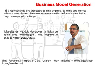 Business Model Generation
“ É a representação dos processos de uma empresa, de como esta oferece
valor aos seus clientes, obtém seu lucro e se mantém de forma sustentável ao
longo de um período de tempo.”
“Modelos de Negócio descrevem a lógica de
como uma organização cria, captura e
entrega Valor” Osterwalder.
Uma Ferramenta Simples e Clara; Usando texto, Imagens e cores integrando
Inovação e Gestão!
 