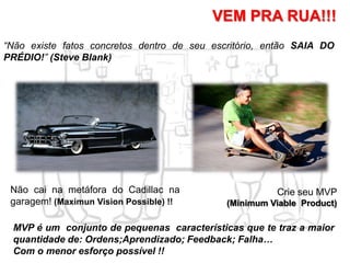 Não cai na metáfora do Cadillac na
garagem! (Maximun Vision Possible) !!
Crie seu MVP
(Minimum Viable Product)
VEM PRA RUA!!!
MVP é um conjunto de pequenas características que te traz a maior
quantidade de: Ordens;Aprendizado; Feedback; Falha…
Com o menor esforço possível !!
“Não existe fatos concretos dentro de seu escritório, então SAIA DO
PRÉDIO!” (Steve Blank)
 