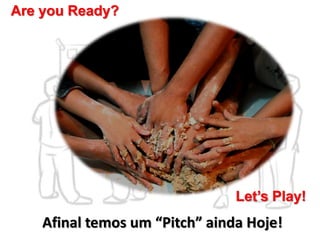 Afinal temos um “Pitch” ainda Hoje!
Are you Ready?
Let’s Play!
 