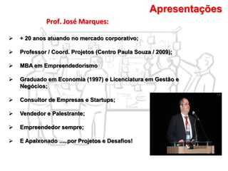 Prof. José Marques:
Apresentações
 + 20 anos atuando no mercado corporativo;
 Professor / Coord. Projetos (Centro Paula Souza / 2009);
 MBA em Empreendedorismo
 Graduado em Economia (1997) e Licenciatura em Gestão e
Negócios;
 Consultor de Empresas e Startups;
 Vendedor e Palestrante;
 Empreendedor sempre;
 E Apaixonado .....por Projetos e Desafios!
 