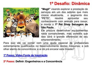 1º Desafio: Dinâmica
“Mogli” visando explorar a prestação de
serviços em um dos setores que mais
cresce atualmente, o segmento dos
“PETS”; resolve aproveitar seu
conhecimento com animais para inovar,
e monta o 1º Pet Shop Selvagem de
São Paulo.
Ele procura desenvolver equipamentos
nada convencionais, mas acredita que
isso será o grande diferencial de seu
empreendimento.
Para isso ele vai contar com uma ajuda especial de profissionais
extremamente qualificados no desenvolvimento destas máquinas; e sob
olhar atento da concorrência; e ai dá prá encarar esta missão?
1º Passo: Vídeo Fonte de Inspiração
2º Passo: Definir: Engenheiros e a Concorrência
 