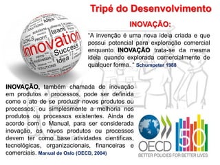 Tripé do Desenvolvimento
“A invenção é uma nova ideia criada e que
possui potencial para exploração comercial
enquanto INOVAÇÃO trata-se da mesma
ideia quando explorada comercialmente de
qualquer forma. “ Schumpeter 1988
INOVAÇÃO:
INOVAÇÃO, também chamada de inovação
em produtos e processos, pode ser definida
como o ato de se produzir novos produtos ou
processos; ou simplesmente a melhoria nos
produtos ou processos existentes. Ainda de
acordo com o Manual, para ser considerada
inovação, os novos produtos ou processos
devem ter como base atividades cientificas,
tecnológicas, organizacionais, financeiras e
comerciais. Manual de Oslo (OECD, 2004)
 