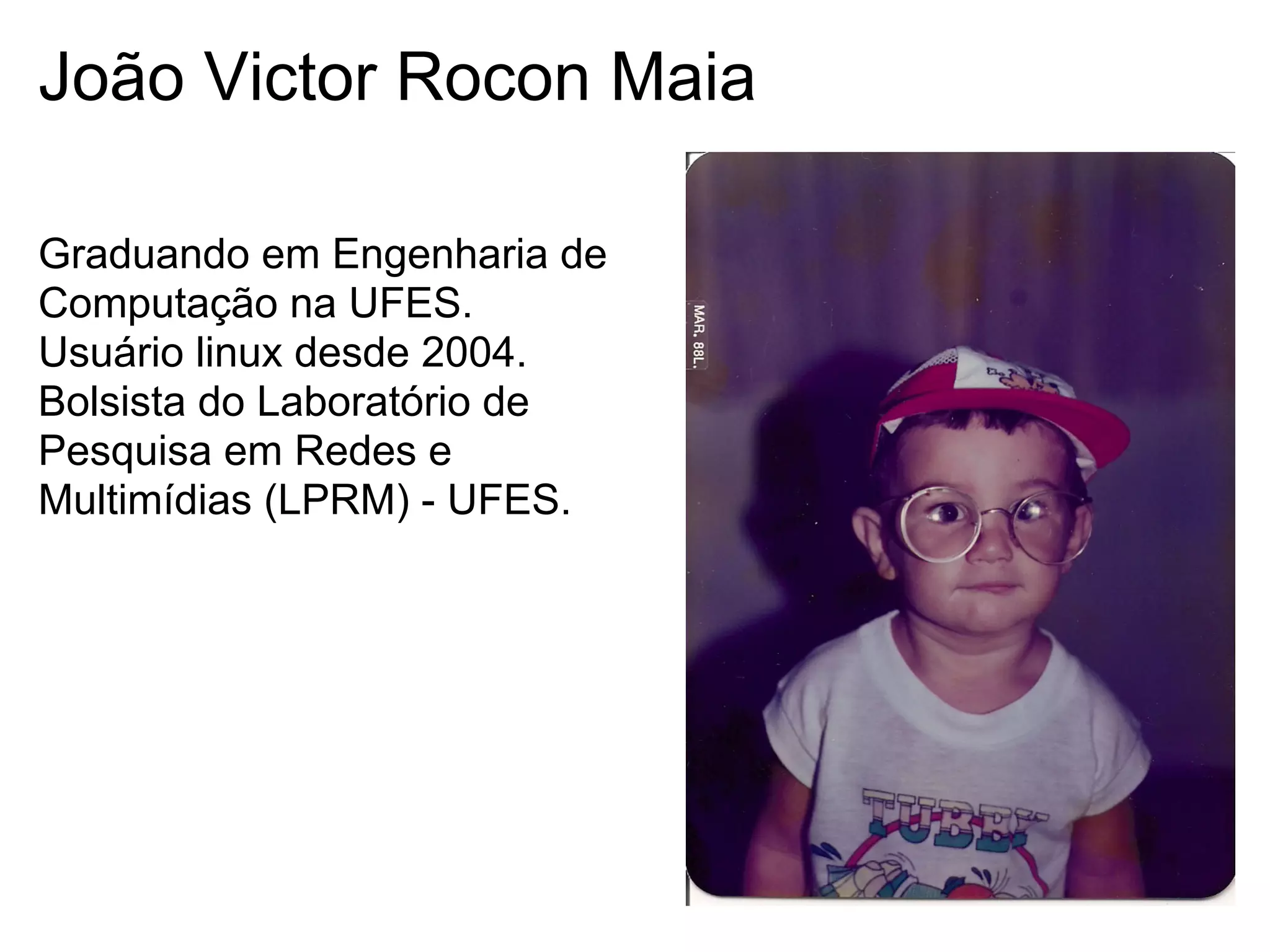João Victor Rocon Maia

Graduando em Engenharia de
Computação na UFES.
Usuário linux desde 2004.
Bolsista do Laboratório de
Pesquisa em Redes e
Multimídias (LPRM) - UFES.
 