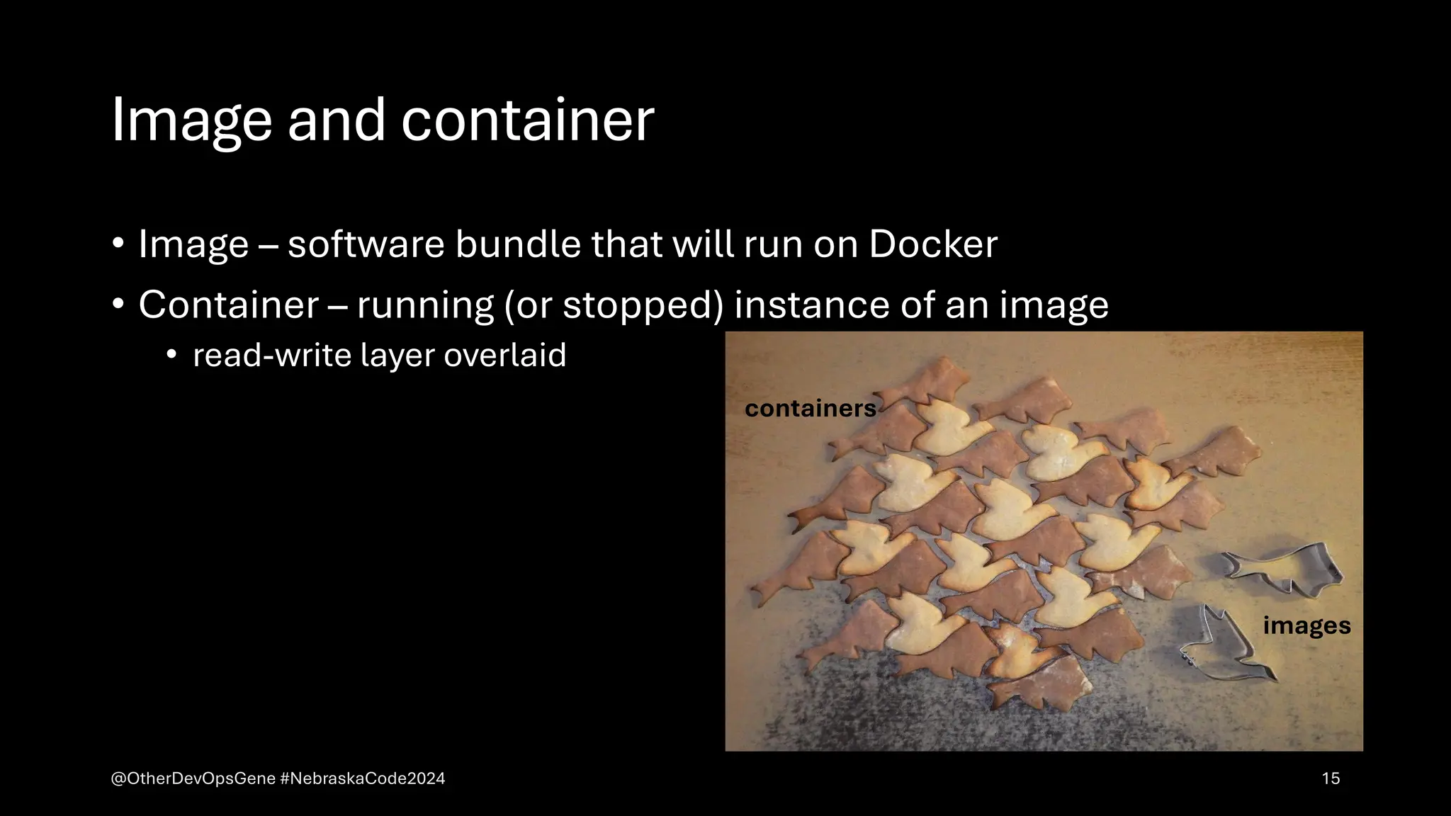 Image and container
• Image – software bundle that will run on Docker
• Container – running (or stopped) instance of an image
• read-write layer overlaid
images
containers
@OtherDevOpsGene #NebraskaCode2024 15
 