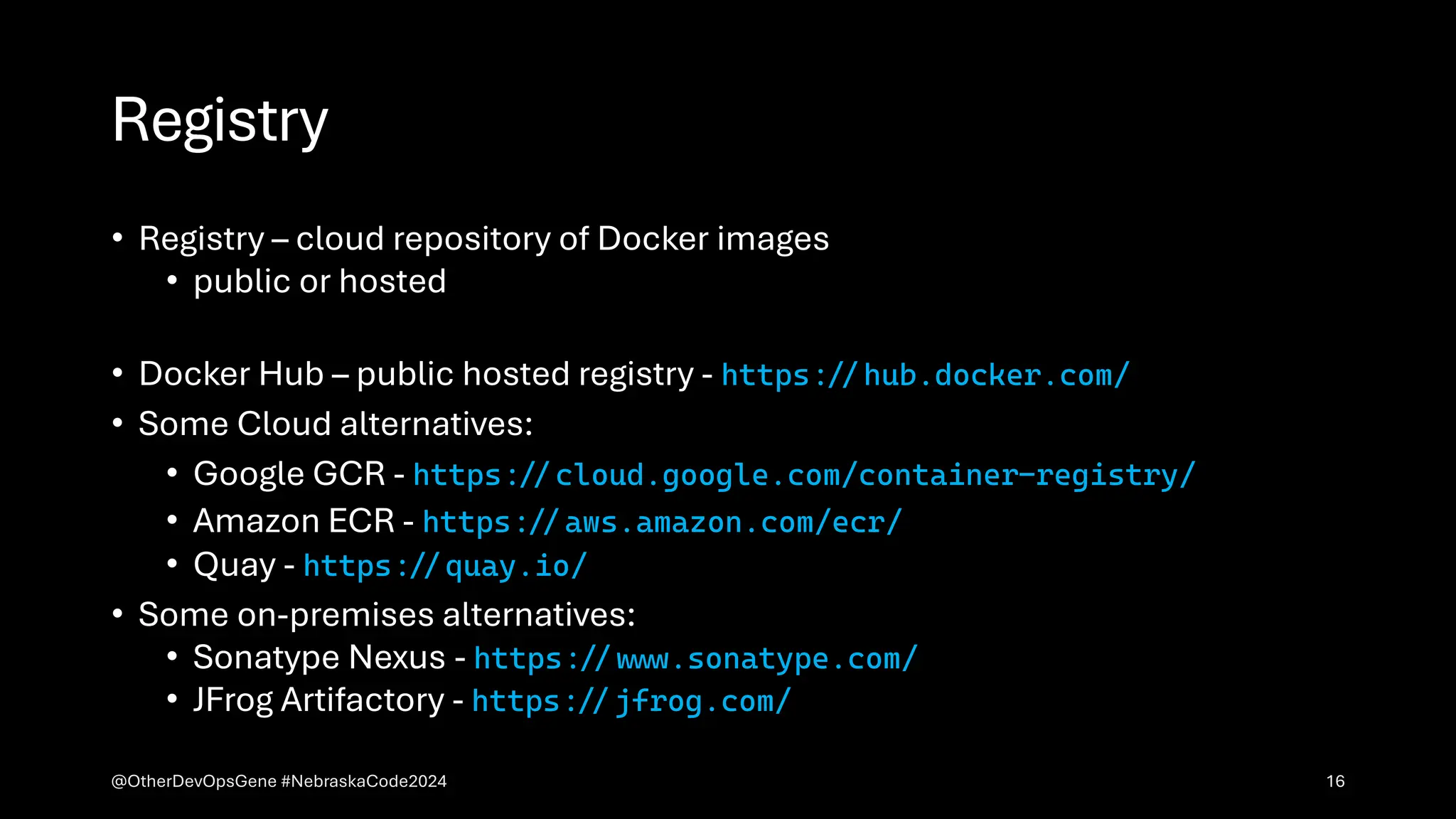Registry
• Registry – cloud repository of Docker images
• public or hosted
• Docker Hub – public hosted registry - https:&&hub.docker.com/
• Some Cloud alternatives:
• Google GCR - https:&&cloud.google.com/container-registry/
• Amazon ECR - https:&&aws.amazon.com/ecr/
• Quay - https:&&quay.io/
• Some on-premises alternatives:
• Sonatype Nexus - https:&&w&&.sonatype.com/
• JFrog Artifactory - https:&&jfrog.com/
@OtherDevOpsGene #NebraskaCode2024 16
 
