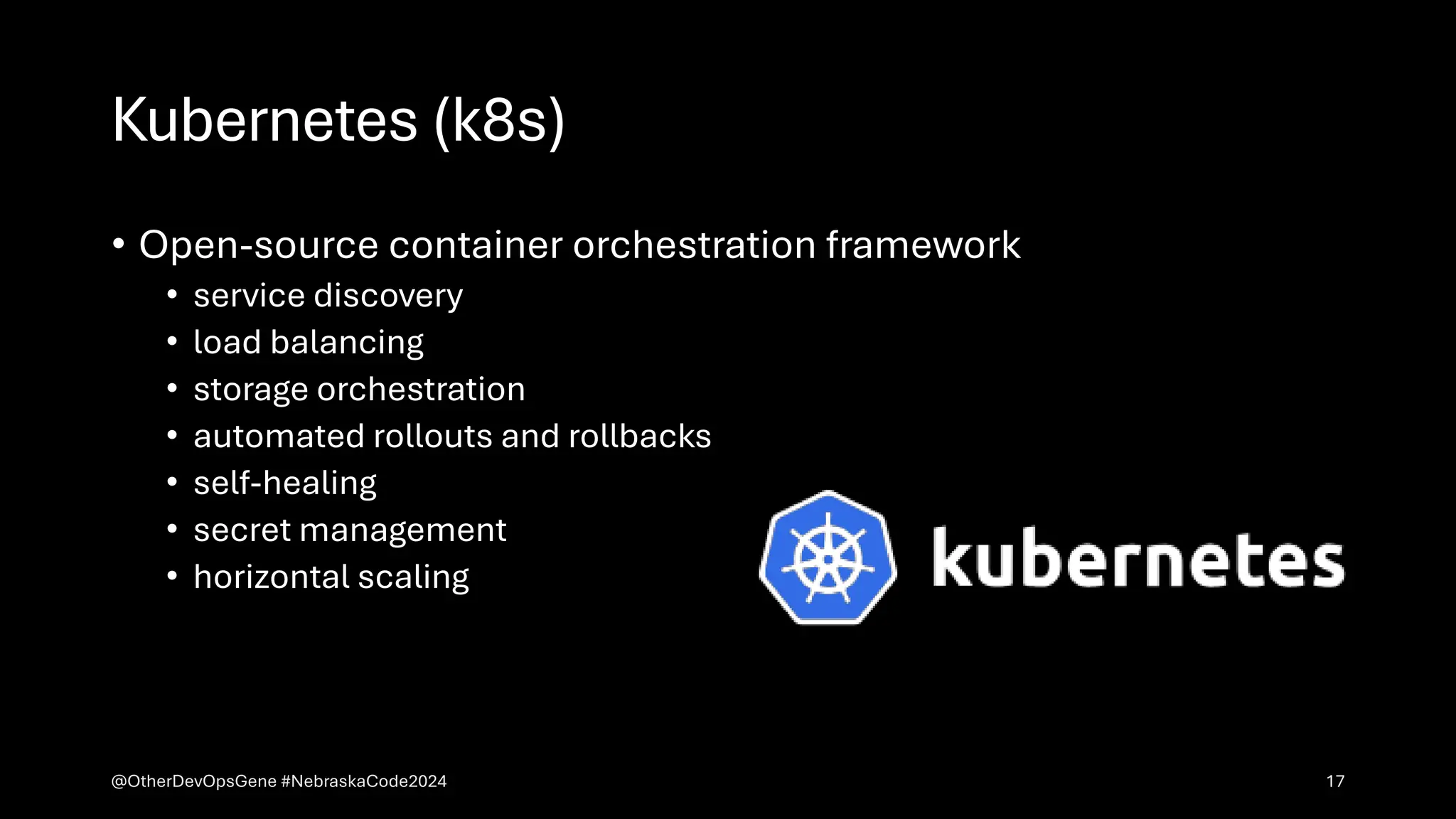 Kubernetes (k8s)
• Open-source container orchestration framework
• service discovery
• load balancing
• storage orchestration
• automated rollouts and rollbacks
• self-healing
• secret management
• horizontal scaling
@OtherDevOpsGene #NebraskaCode2024 17
 