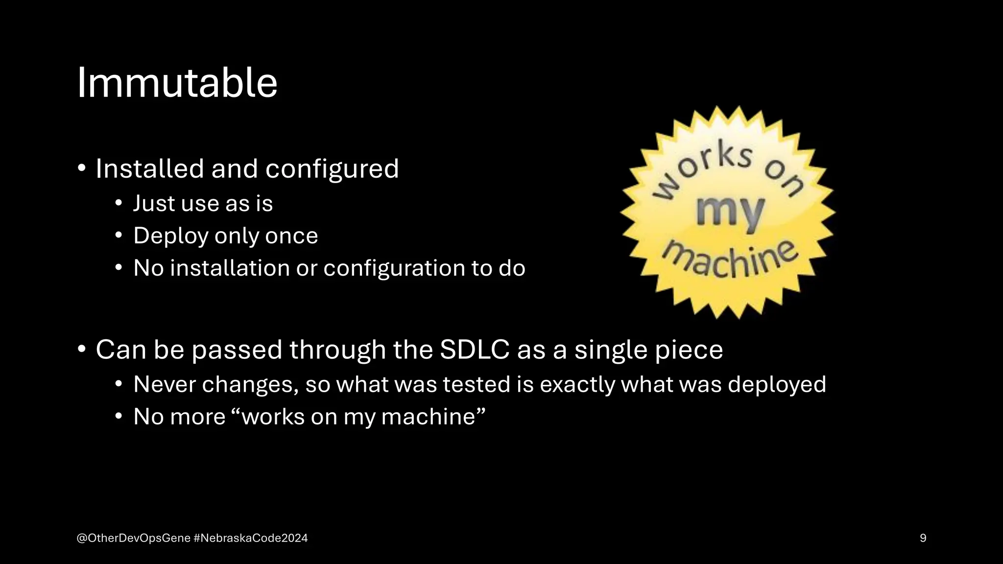 Immutable
• Installed and configured
• Just use as is
• Deploy only once
• No installation or configuration to do
• Can be passed through the SDLC as a single piece
• Never changes, so what was tested is exactly what was deployed
• No more “works on my machine”
@OtherDevOpsGene #NebraskaCode2024 9
 