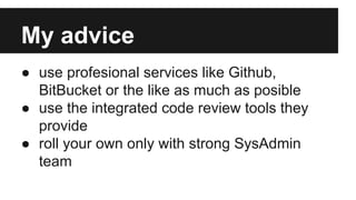 My advice
● use profesional services like Github,
BitBucket or the like as much as posible
● use the integrated code review tools they
provide
● roll your own only with strong SysAdmin
team
 