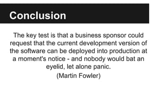 Conclusion
The key test is that a business sponsor could
request that the current development version of
the software can be deployed into production at
a moment's notice - and nobody would bat an
eyelid, let alone panic.
(Martin Fowler)
 