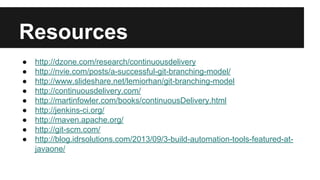 Resources
● http://dzone.com/research/continuousdelivery
● http://nvie.com/posts/a-successful-git-branching-model/
● http://www.slideshare.net/lemiorhan/git-branching-model
● http://continuousdelivery.com/
● http://martinfowler.com/books/continuousDelivery.html
● http://jenkins-ci.org/
● http://maven.apache.org/
● http://git-scm.com/
● http://blog.idrsolutions.com/2013/09/3-build-automation-tools-featured-at-
javaone/
 