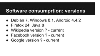 Software consumprtion: versions
● Debian 7, Windows 8.1, Android 4.4.2
● Firefox 24, Java 8
● Wikipedia version ? - current
● Facebook version ? - current
● Google version ? - current
 