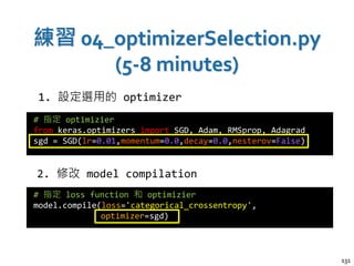 練習 04_optimizerSelection.py
(5-8 minutes)
131
# 指定 optimizier
from keras.optimizers import SGD, Adam, RMSprop, Adagrad
sgd = SGD(lr=0.01,momentum=0.0,decay=0.0,nesterov=False)
# 指定 loss function 和 optimizier
model.compile(loss='categorical_crossentropy',
optimizer=sgd)
1. 設定選用的 optimizer
2. 修改 model compilation
 