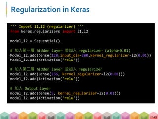 Regularization in Keras
143
''' Import l1,l2 (regularizer) '''
from keras.regularizers import l1,l2
model_l2 = Sequential()
# 加入第一層 hidden layer 並加入 regularizer (alpha=0.01)
Model_l2.add(Dense(128,input_dim=200,kernel_regularizer=l2(0.01))
Model_l2.add(Activation('relu'))
# 加入第二層 hidden layer 並加入 regularizer
model_l2.add(Dense(256, kernel_regularizer=l2(0.01)))
model_l2.add(Activation('relu'))
# 加入 Output layer
model_l2.add(Dense(5, kernel_regularizer=l2(0.01)))
model_l2.add(Activation('relu'))
 