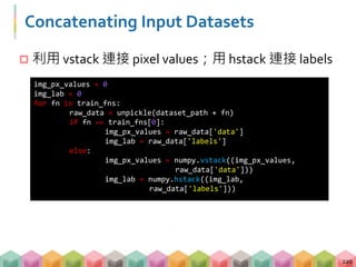 Concatenating Input Datasets
 利用 vstack 連接 pixel values；用 hstack 連接 labels
220
img_px_values = 0
img_lab = 0
for fn in train_fns:
raw_data = unpickle(dataset_path + fn)
if fn == train_fns[0]:
img_px_values = raw_data['data']
img_lab = raw_data['labels']
else:
img_px_values = numpy.vstack((img_px_values,
raw_data['data']))
img_lab = numpy.hstack((img_lab,
raw_data['labels']))
 