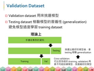 Validation Dataset
 Validation dataset 用來挑選模型
 Testing dataset 檢驗模型的普遍性 (generalization)
避免模型過度學習 training dataset
80
Cross validation:
切出很多組的 (training, validation) 再
拿不同組訓練模型，挑選最好的模型
Testing
ValTraining
手邊收集到的資料
理論上
挑選出最好的模型後，拿
testing 檢驗 generalization
 