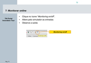 Pág. 10
s
TIA Portal
Innovation Tour
7: Monitorar online
• Clique no ícone “Monitoring on/off”.
• Altere pelo simulador as entradas
• Observe a saída
Monitoring on/off
 