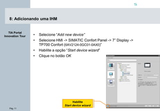 Pág. 11
s
TIA Portal
Innovation Tour
8: Adicionando uma IHM
• Selecione “Add new device”
• Selecione HMI -> SIMATIC Confort Panel -> 7” Display ->
TP700 Confort (6AV2124-0GC01-0AX0)”
• Habilite a opção “Start device wizard”
• Clique no botão OK
Habilite
Start device wizard
 