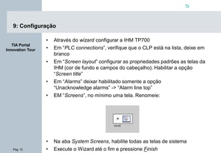 Pág. 12
s
TIA Portal
Innovation Tour
9: Configuração
• Através do wizard configurar a IHM TP700
• Em “PLC connections”, verifique que o CLP está na lista, deixe em
branco
• Em “Screen layout” configurar as propriedades padrões as telas da
IHM (cor de fundo e campos do cabeçalho). Habilitar a opção
“Screen title”
• Em “Alarms” deixar habilitado somente a opção
“Unacknowledge alarms” -> “Alarm line top”
• EM “Screens”, no mínimo uma tela. Renomeie:
• Na aba System Screens, habilite todas as telas de sistema
• Execute o Wizard até o fim e pressione Finish
 