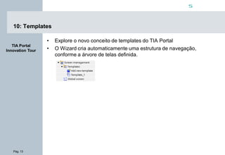 Pág. 13
s
TIA Portal
Innovation Tour
10: Templates
• Explore o novo conceito de templates do TIA Portal
• O Wizard cria automaticamente uma estrutura de navegação,
conforme a árvore de telas definida.
 