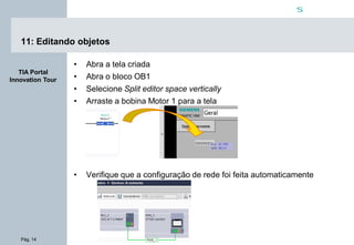 Pág. 14
s
TIA Portal
Innovation Tour
11: Editando objetos
• Abra a tela criada
• Abra o bloco OB1
• Selecione Split editor space vertically
• Arraste a bobina Motor 1 para a tela
• Verifique que a configuração de rede foi feita automaticamente
 