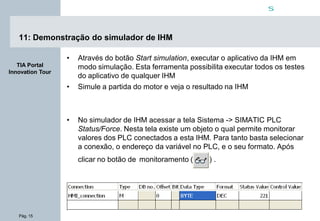 Pág. 15
s
TIA Portal
Innovation Tour
11: Demonstração do simulador de IHM
• Através do botão Start simulation, executar o aplicativo da IHM em
modo simulação. Esta ferramenta possibilita executar todos os testes
do aplicativo de qualquer IHM
• Simule a partida do motor e veja o resultado na IHM
• No simulador de IHM acessar a tela Sistema -> SIMATIC PLC
Status/Force. Nesta tela existe um objeto o qual permite monitorar
valores dos PLC conectados a esta IHM. Para tanto basta selecionar
a conexão, o endereço da variável no PLC, e o seu formato. Após
clicar no botão de monitoramento ( ) .
 