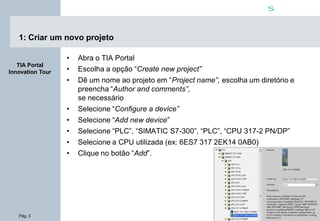 Pág. 3
s
TIA Portal
Innovation Tour
1: Criar um novo projeto
• Abra o TIA Portal
• Escolha a opção “Create new project”
• Dê um nome ao projeto em “Project name”, escolha um diretório e
preencha “Author and comments”,
se necessário
• Selecione “Configure a device”
• Selecione “Add new device”
• Selecione “PLC”, “SIMATIC S7-300”, “PLC”, “CPU 317-2 PN/DP”
• Selecione a CPU utilizada (ex: 6ES7 317 2EK14 0AB0)
• Clique no botão “Add”.
 