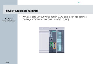 Pág. 4
s
TIA Portal
Innovation Tour
2: Configuração de hardware
• Arraste e solte um 6ES7 323-1BH01-0AA0 para o slot 4 (a partir do
Catálogo - “DI/DO” – “DI8/DO8 x 24VDC / 0.5A”)
 