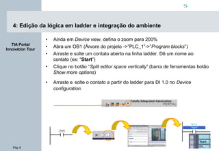 Pág. 6
s
TIA Portal
Innovation Tour
4: Edição da lógica em ladder e integração do ambiente
• Ainda em Device view, defina o zoom para 200%
• Abra um OB1 (Árvore do projeto ->”PLC_1”->”Program blocks”)
• Arraste e solte um contato aberto na linha ladder. Dê um nome ao
contato (ex: “Start”)
• Clique no botão “Split editor space vertically” (barra de ferramentas botão
Show more options)
• Arraste e solte o contato a partir do ladder para DI 1.0 no Device
configuration.
 
